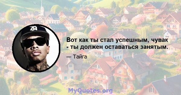 Вот как ты стал успешным, чувак - ты должен оставаться занятым.