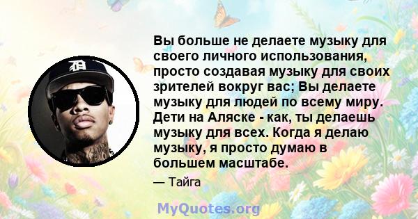 Вы больше не делаете музыку для своего личного использования, просто создавая музыку для своих зрителей вокруг вас; Вы делаете музыку для людей по всему миру. Дети на Аляске - как, ты делаешь музыку для всех. Когда я