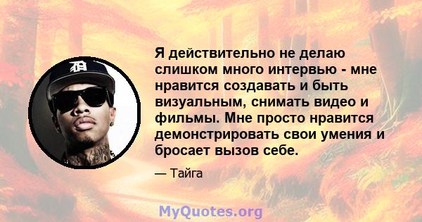 Я действительно не делаю слишком много интервью - мне нравится создавать и быть визуальным, снимать видео и фильмы. Мне просто нравится демонстрировать свои умения и бросает вызов себе.