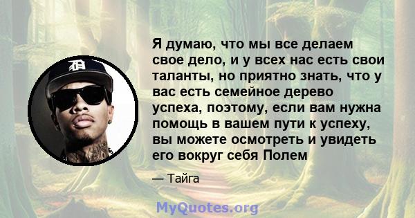 Я думаю, что мы все делаем свое дело, и у всех нас есть свои таланты, но приятно знать, что у вас есть семейное дерево успеха, поэтому, если вам нужна помощь в вашем пути к успеху, вы можете осмотреть и увидеть его