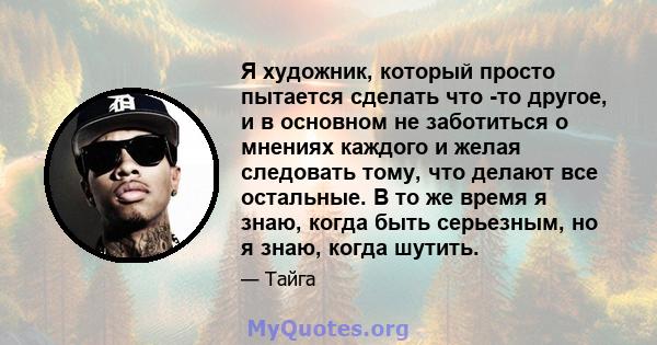 Я художник, который просто пытается сделать что -то другое, и в основном не заботиться о мнениях каждого и желая следовать тому, что делают все остальные. В то же время я знаю, когда быть серьезным, но я знаю, когда