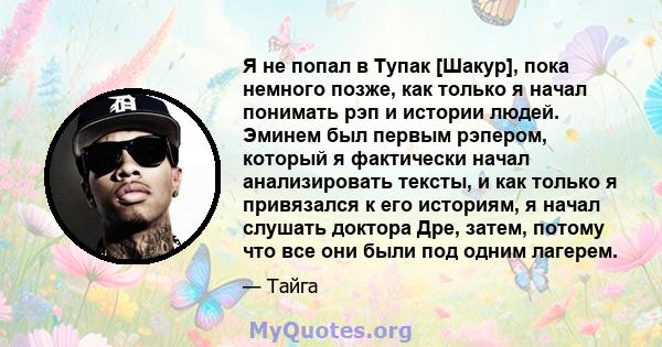 Я не попал в Тупак [Шакур], пока немного позже, как только я начал понимать рэп и истории людей. Эминем был первым рэпером, который я фактически начал анализировать тексты, и как только я привязался к его историям, я