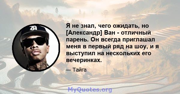 Я не знал, чего ожидать, но [Александр] Ван - отличный парень. Он всегда приглашал меня в первый ряд на шоу, и я выступил на нескольких его вечеринках.