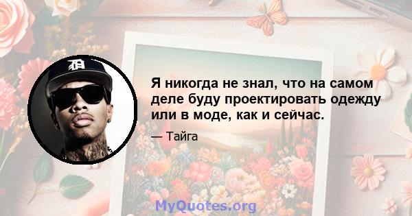 Я никогда не знал, что на самом деле буду проектировать одежду или в моде, как и сейчас.