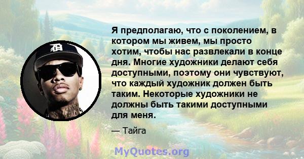 Я предполагаю, что с поколением, в котором мы живем, мы просто хотим, чтобы нас развлекали в конце дня. Многие художники делают себя доступными, поэтому они чувствуют, что каждый художник должен быть таким. Некоторые