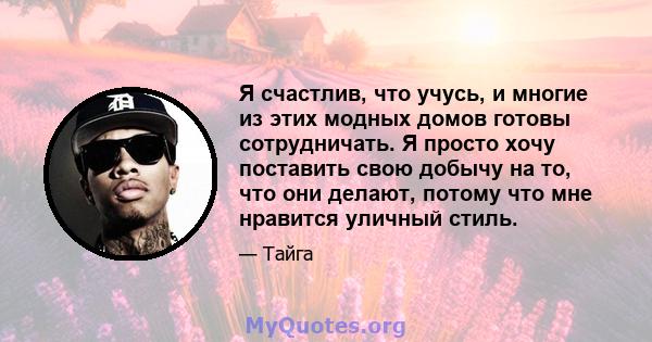 Я счастлив, что учусь, и многие из этих модных домов готовы сотрудничать. Я просто хочу поставить свою добычу на то, что они делают, потому что мне нравится уличный стиль.