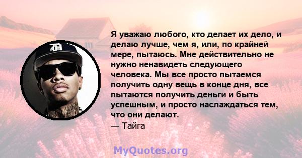 Я уважаю любого, кто делает их дело, и делаю лучше, чем я, или, по крайней мере, пытаюсь. Мне действительно не нужно ненавидеть следующего человека. Мы все просто пытаемся получить одну вещь в конце дня, все пытаются