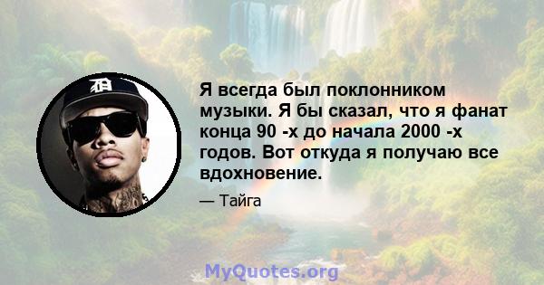 Я всегда был поклонником музыки. Я бы сказал, что я фанат конца 90 -х до начала 2000 -х годов. Вот откуда я получаю все вдохновение.