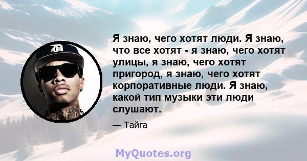 Я знаю, чего хотят люди. Я знаю, что все хотят - я знаю, чего хотят улицы, я знаю, чего хотят пригород, я знаю, чего хотят корпоративные люди. Я знаю, какой тип музыки эти люди слушают.