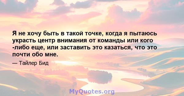 Я не хочу быть в такой точке, когда я пытаюсь украсть центр внимания от команды или кого -либо еще, или заставить это казаться, что это почти обо мне.