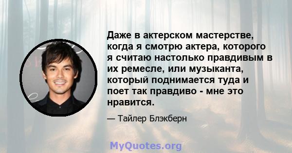 Даже в актерском мастерстве, когда я смотрю актера, которого я считаю настолько правдивым в их ремесле, или музыканта, который поднимается туда и поет так правдиво - мне это нравится.