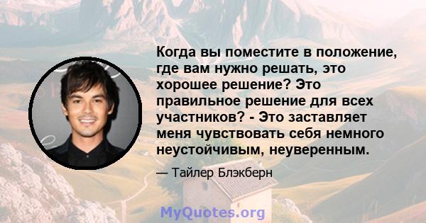 Когда вы поместите в положение, где вам нужно решать, это хорошее решение? Это правильное решение для всех участников? - Это заставляет меня чувствовать себя немного неустойчивым, неуверенным.