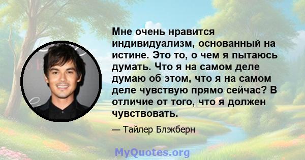 Мне очень нравится индивидуализм, основанный на истине. Это то, о чем я пытаюсь думать. Что я на самом деле думаю об этом, что я на самом деле чувствую прямо сейчас? В отличие от того, что я должен чувствовать.