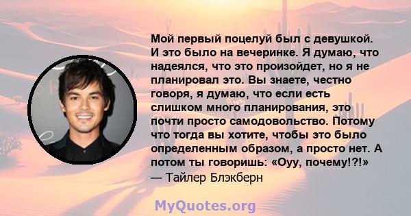 Мой первый поцелуй был с девушкой. И это было на вечеринке. Я думаю, что надеялся, что это произойдет, но я не планировал это. Вы знаете, честно говоря, я думаю, что если есть слишком много планирования, это почти