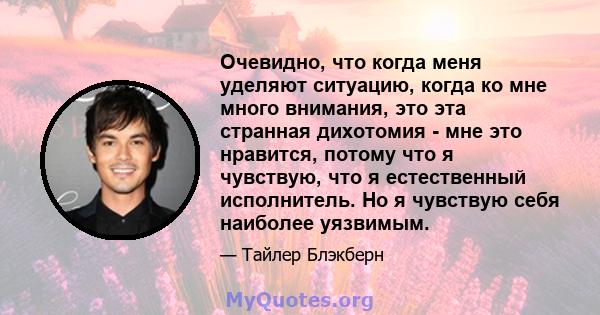 Очевидно, что когда меня уделяют ситуацию, когда ко мне много внимания, это эта странная дихотомия - мне это нравится, потому что я чувствую, что я естественный исполнитель. Но я чувствую себя наиболее уязвимым.