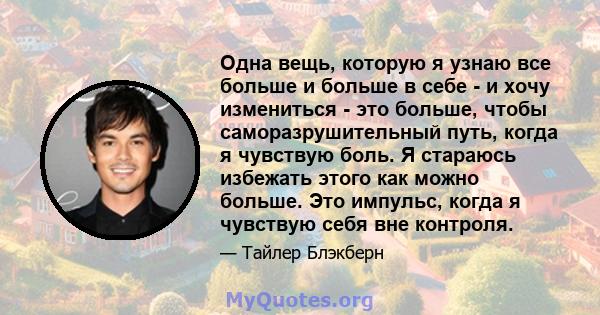 Одна вещь, которую я узнаю все больше и больше в себе - и хочу измениться - это больше, чтобы саморазрушительный путь, когда я чувствую боль. Я стараюсь избежать этого как можно больше. Это импульс, когда я чувствую