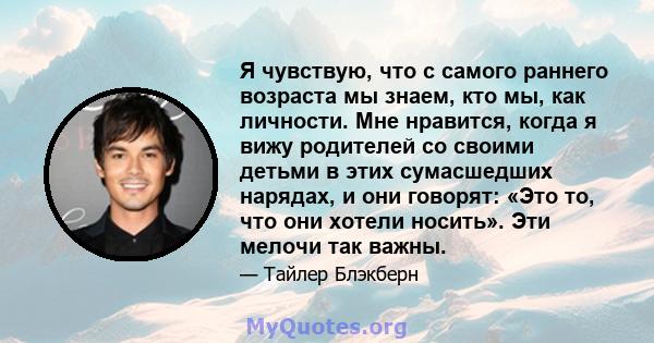 Я чувствую, что с самого раннего возраста мы знаем, кто мы, как личности. Мне нравится, когда я вижу родителей со своими детьми в этих сумасшедших нарядах, и они говорят: «Это то, что они хотели носить». Эти мелочи так