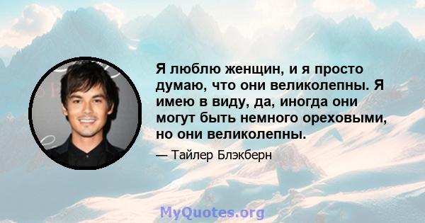 Я люблю женщин, и я просто думаю, что они великолепны. Я имею в виду, да, иногда они могут быть немного ореховыми, но они великолепны.