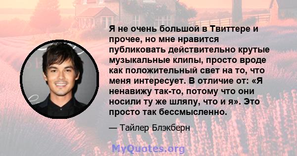 Я не очень большой в Твиттере и прочее, но мне нравится публиковать действительно крутые музыкальные клипы, просто вроде как положительный свет на то, что меня интересует. В отличие от: «Я ненавижу так-то, потому что