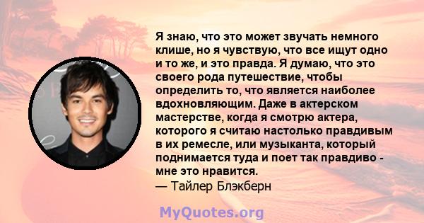 Я знаю, что это может звучать немного клише, но я чувствую, что все ищут одно и то же, и это правда. Я думаю, что это своего рода путешествие, чтобы определить то, что является наиболее вдохновляющим. Даже в актерском