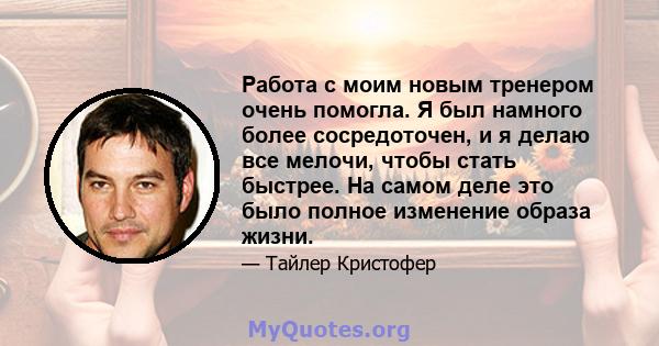 Работа с моим новым тренером очень помогла. Я был намного более сосредоточен, и я делаю все мелочи, чтобы стать быстрее. На самом деле это было полное изменение образа жизни.