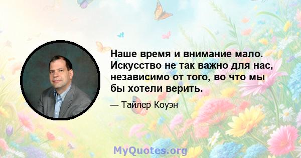 Наше время и внимание мало. Искусство не так важно для нас, независимо от того, во что мы бы хотели верить.