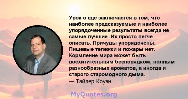 Урок о еде заключается в том, что наиболее предсказуемые и наиболее упорядоченные результаты всегда не самые лучшие. Их просто легче описать. Причуды упорядочены. Пищевые тележки и пожары нет. Кормление мира может быть