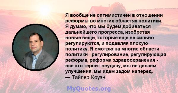 Я вообще не оптимистичен в отношении реформы во многих областях политики. Я думаю, что мы будем добиваться дальнейшего прогресса, изобретая новые вещи, которые еще не сильно регулируются, и подавляя плохую политику. Я