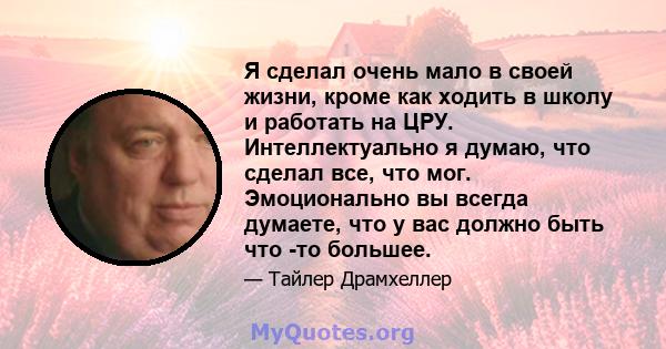 Я сделал очень мало в своей жизни, кроме как ходить в школу и работать на ЦРУ. Интеллектуально я думаю, что сделал все, что мог. Эмоционально вы всегда думаете, что у вас должно быть что -то большее.