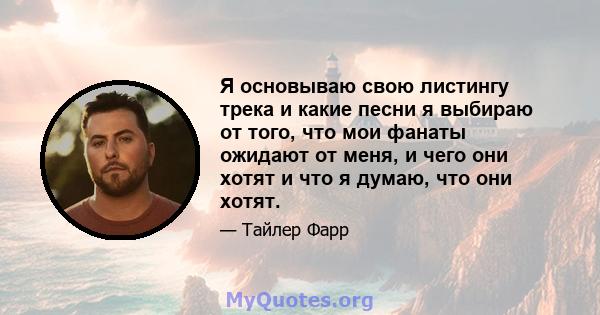 Я основываю свою листингу трека и какие песни я выбираю от того, что мои фанаты ожидают от меня, и чего они хотят и что я думаю, что они хотят.