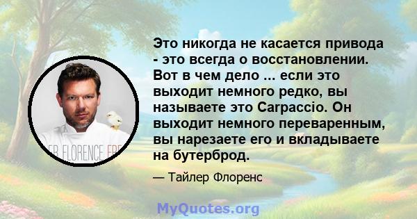 Это никогда не касается привода - это всегда о восстановлении. Вот в чем дело ... если это выходит немного редко, вы называете это Carpaccio. Он выходит немного переваренным, вы нарезаете его и вкладываете на бутерброд.