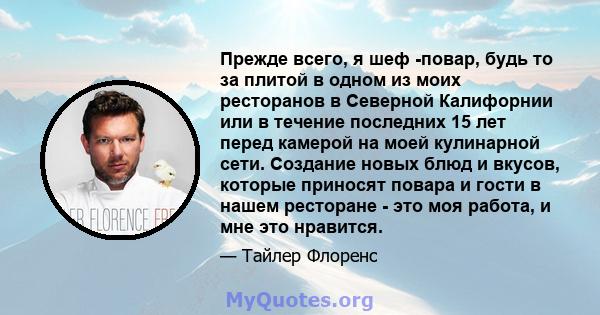 Прежде всего, я шеф -повар, будь то за плитой в одном из моих ресторанов в Северной Калифорнии или в течение последних 15 лет перед камерой на моей кулинарной сети. Создание новых блюд и вкусов, которые приносят повара