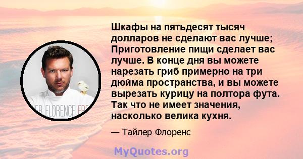 Шкафы на пятьдесят тысяч долларов не сделают вас лучше; Приготовление пищи сделает вас лучше. В конце дня вы можете нарезать гриб примерно на три дюйма пространства, и вы можете вырезать курицу на полтора фута. Так что