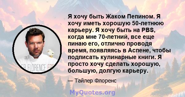 Я хочу быть Жаком Пепином. Я хочу иметь хорошую 50-летнюю карьеру. Я хочу быть на PBS, когда мне 70-летний, все еще пинаю его, отлично проводя время, появляясь в Аспене, чтобы подписать кулинарные книги. Я просто хочу