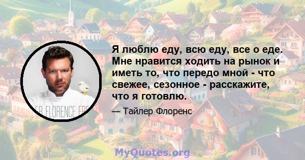 Я люблю еду, всю еду, все о еде. Мне нравится ходить на рынок и иметь то, что передо мной - что свежее, сезонное - расскажите, что я готовлю.