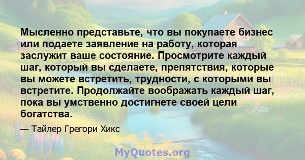 Мысленно представьте, что вы покупаете бизнес или подаете заявление на работу, которая заслужит ваше состояние. Просмотрите каждый шаг, который вы сделаете, препятствия, которые вы можете встретить, трудности, с