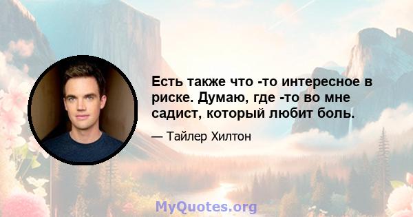 Есть также что -то интересное в риске. Думаю, где -то во мне садист, который любит боль.