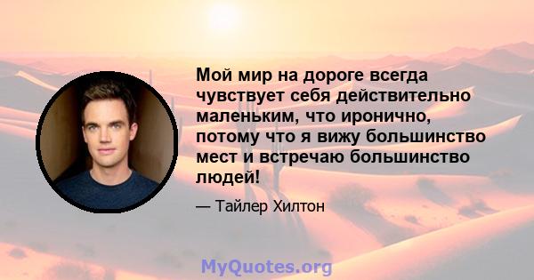 Мой мир на дороге всегда чувствует себя действительно маленьким, что иронично, потому что я вижу большинство мест и встречаю большинство людей!