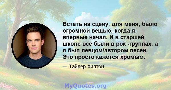 Встать на сцену, для меня, было огромной вещью, когда я впервые начал. И в старшей школе все были в рок -группах, а я был певцом/автором песен. Это просто кажется хромым.