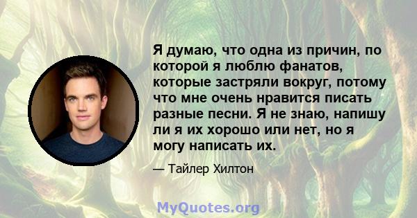 Я думаю, что одна из причин, по которой я люблю фанатов, которые застряли вокруг, потому что мне очень нравится писать разные песни. Я не знаю, напишу ли я их хорошо или нет, но я могу написать их.