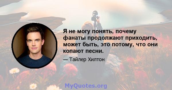 Я не могу понять, почему фанаты продолжают приходить, может быть, это потому, что они копают песни.