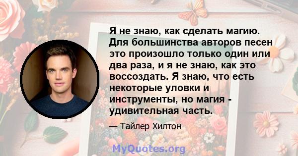 Я не знаю, как сделать магию. Для большинства авторов песен это произошло только один или два раза, и я не знаю, как это воссоздать. Я знаю, что есть некоторые уловки и инструменты, но магия - удивительная часть.