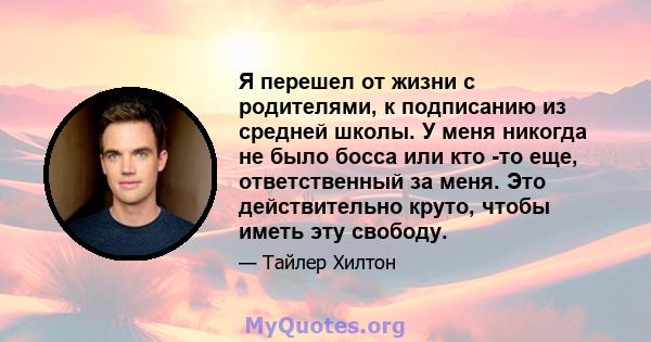 Я перешел от жизни с родителями, к подписанию из средней школы. У меня никогда не было босса или кто -то еще, ответственный за меня. Это действительно круто, чтобы иметь эту свободу.