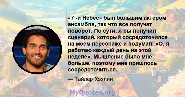 «7 -й Небес» был большим актером ансамбля, так что все получат поворот. По сути, я бы получил сценарий, который сосредоточился на моем персонаже и подумал: «О, я работаю каждый день на этой неделе». Мышление было мне