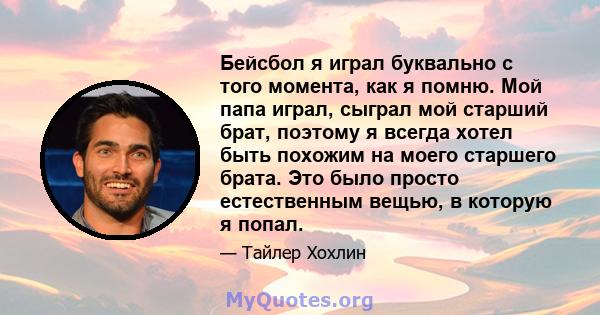 Бейсбол я играл буквально с того момента, как я помню. Мой папа играл, сыграл мой старший брат, поэтому я всегда хотел быть похожим на моего старшего брата. Это было просто естественным вещью, в которую я попал.