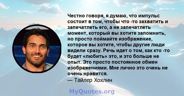 Честно говоря, я думаю, что импульс состоит в том, чтобы что -то захватить и запечатлеть его, а не запечатлеть момент, который вы хотите запомнить, но просто поймайте изображение, которое вы хотите, чтобы другие люди