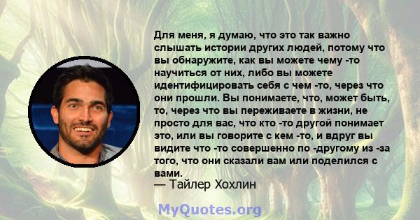 Для меня, я думаю, что это так важно слышать истории других людей, потому что вы обнаружите, как вы можете чему -то научиться от них, либо вы можете идентифицировать себя с чем -то, через что они прошли. Вы понимаете,