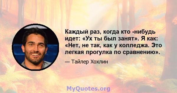 Каждый раз, когда кто -нибудь идет: «Ух ты был занят». Я как: «Нет, не так, как у колледжа. Это легкая прогулка по сравнению».