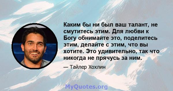 Каким бы ни был ваш талант, не смутитесь этим. Для любви к Богу обнимайте это, поделитесь этим, делайте с этим, что вы хотите. Это удивительно, так что никогда не прячусь за ним.