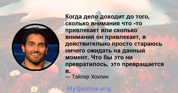 Когда дело доходит до того, сколько внимания что -то привлекает или сколько внимания он привлекает, я действительно просто стараюсь ничего ожидать на данный момент. Что бы это ни превратилось, это превращается в.